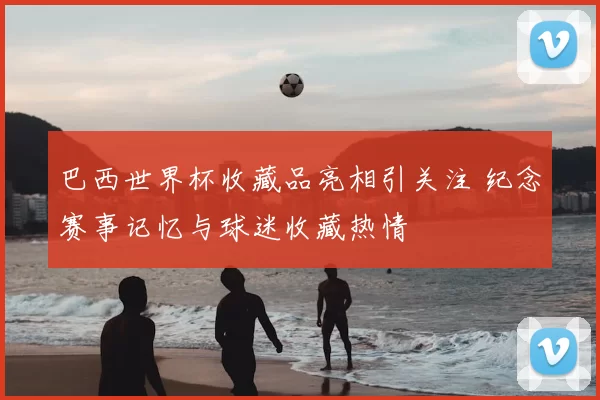 巴西世界杯收藏品亮相引关注 纪念赛事记忆与球迷收藏热情