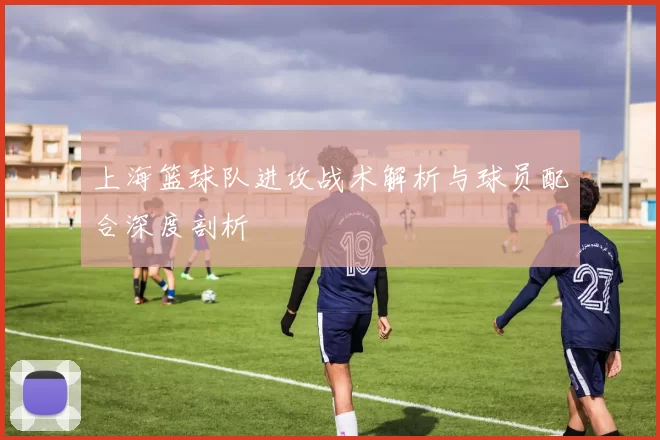 上海篮球队进攻战术解析与球员配合深度剖析