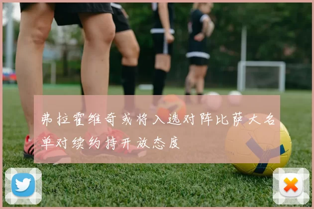 弗拉霍维奇或将入选对阵比萨大名单对续约持开放态度