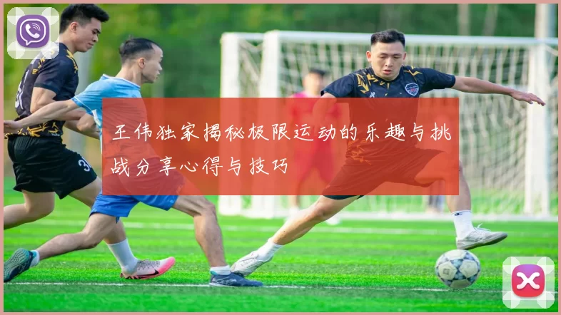 王伟独家揭秘极限运动的乐趣与挑战分享心得与技巧