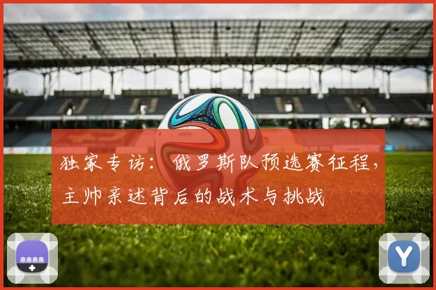 独家专访:俄罗斯队预选赛征程,主帅亲述背后的战术与挑战