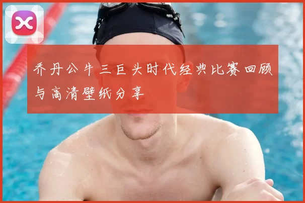 乔丹公牛三巨头时代经典比赛回顾与高清壁纸分享