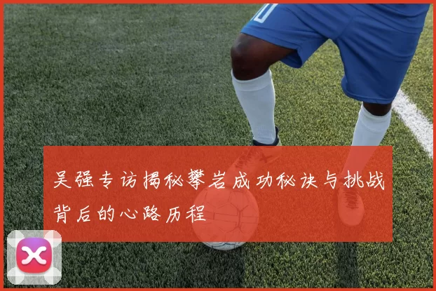 吴强专访揭秘攀岩成功秘诀与挑战背后的心路历程