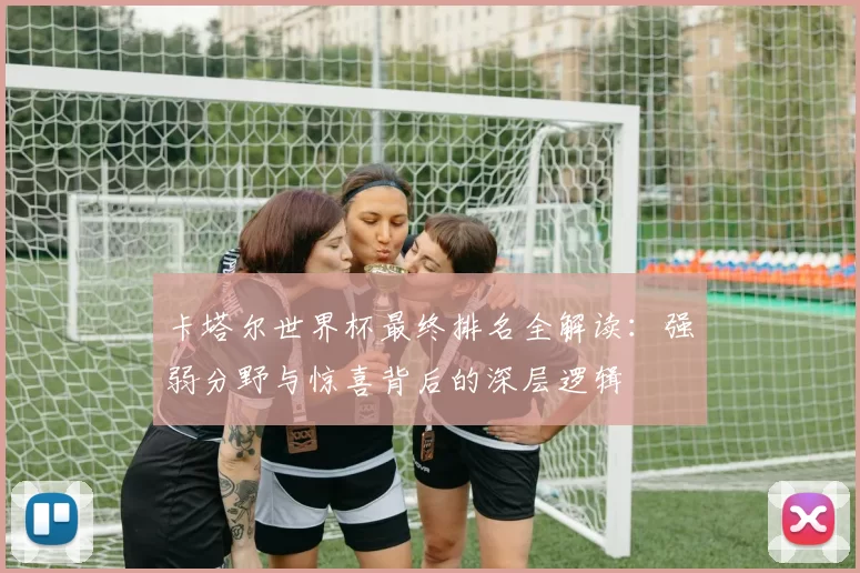 卡塔尔世界杯最终排名全解读:强弱分野与惊喜背后的深层逻辑