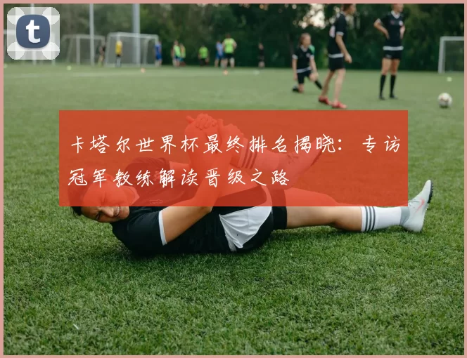 卡塔尔世界杯最终排名揭晓:专访冠军教练解读晋级之路