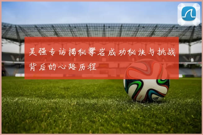吴强专访揭秘攀岩成功秘诀与挑战背后的心路历程