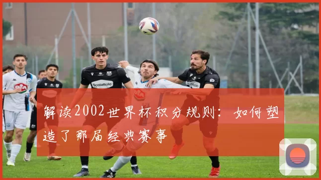 解读2002世界杯积分规则:如何塑造了那届经典赛事