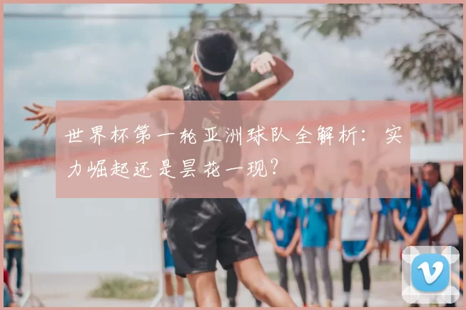 世界杯第一轮亚洲球队全解析:实力崛起还是昙花一现?