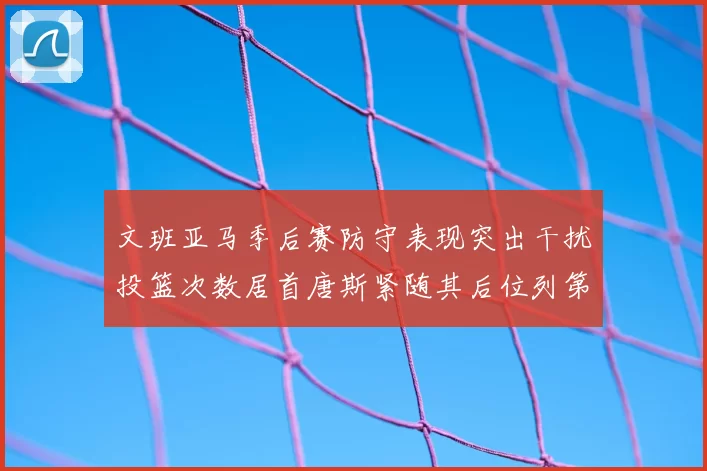 文班亚马季后赛防守表现突出干扰投篮次数居首唐斯紧随其后位列第五