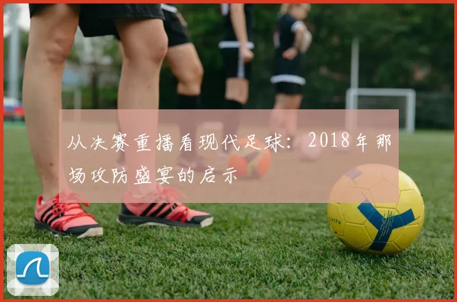 从决赛重播看现代足球:2018年那场攻防盛宴的启示