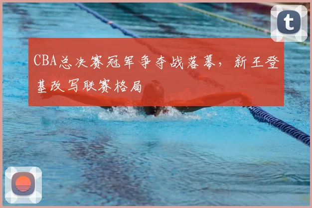 CBA总决赛冠军争夺战落幕，新王登基改写联赛格局
