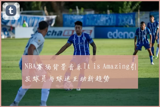 NBA赛场背景音乐It is Amazing引发球员与球迷互动新趋势