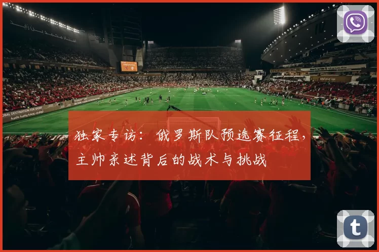 独家专访:俄罗斯队预选赛征程,主帅亲述背后的战术与挑战
