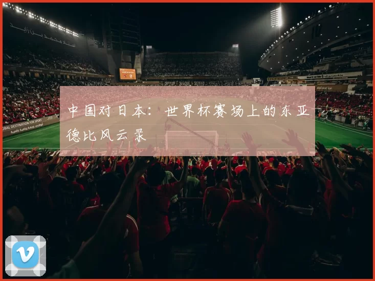 中国对日本:世界杯赛场上的东亚德比风云录