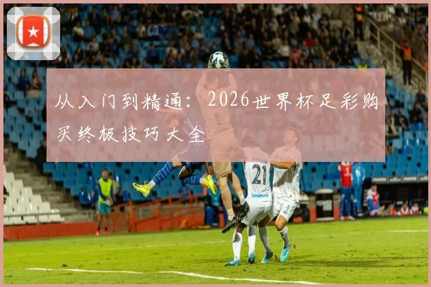从入门到精通:2026世界杯足彩购买终极技巧大全