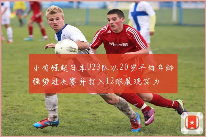 小将崛起日本U23队以20岁平均年龄强势进决赛并打入12球展现实力