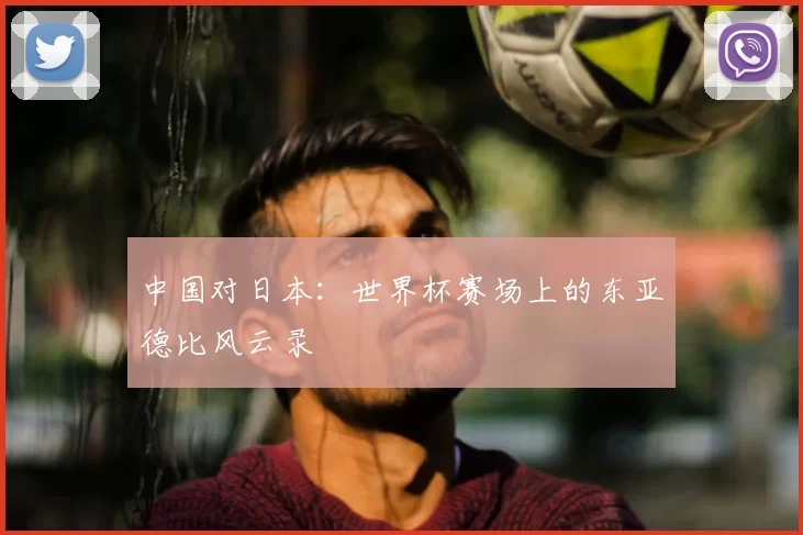 中国对日本:世界杯赛场上的东亚德比风云录