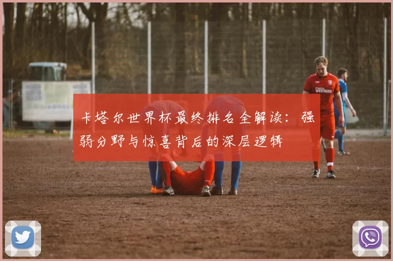 卡塔尔世界杯最终排名全解读:强弱分野与惊喜背后的深层逻辑