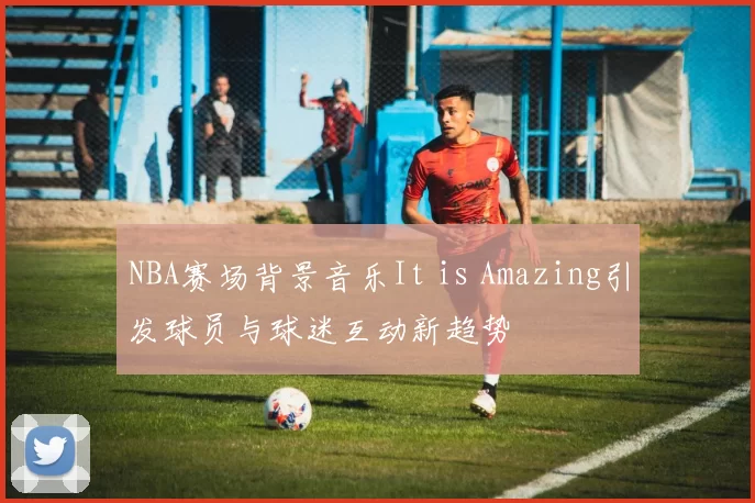 NBA赛场背景音乐It is Amazing引发球员与球迷互动新趋势