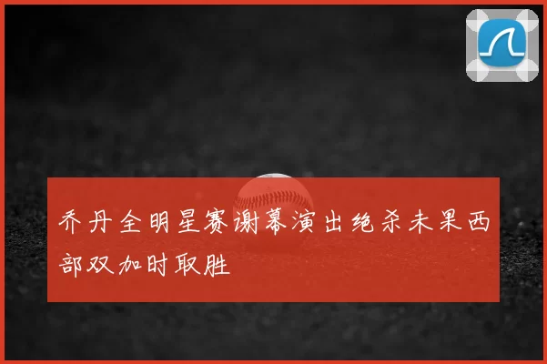 乔丹全明星赛谢幕演出绝杀未果西部双加时取胜