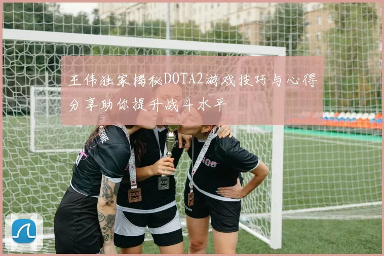 王伟独家揭秘DOTA2游戏技巧与心得分享助你提升战斗水平
