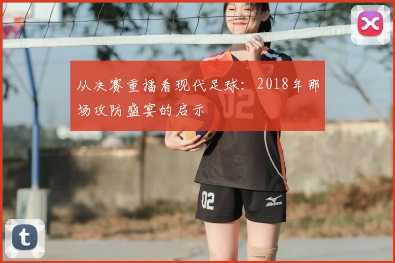 从决赛重播看现代足球:2018年那场攻防盛宴的启示