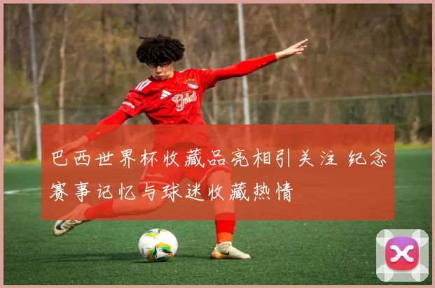 巴西世界杯收藏品亮相引关注 纪念赛事记忆与球迷收藏热情