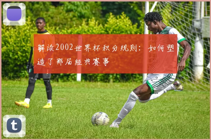 解读2002世界杯积分规则:如何塑造了那届经典赛事
