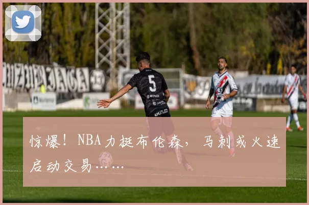 惊爆!NBA力挺布伦森,马刺或火速启动交易……