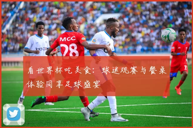 看世界杯吃美食:球迷观赛与餐桌体验同享足球盛宴
