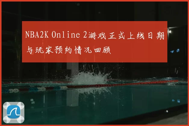 NBA2K Online 2游戏正式上线日期与玩家预约情况回顾