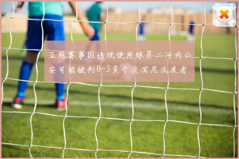 亚冠赛事因违规使用球员二河内公安可能被判0-3负于淡滨尼流浪者