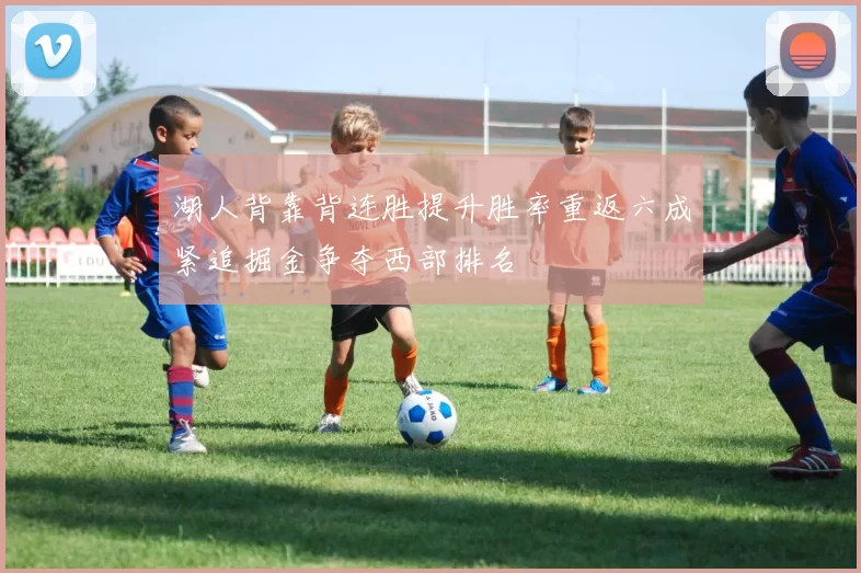 湖人背靠背连胜提升胜率重返六成紧追掘金争夺西部排名