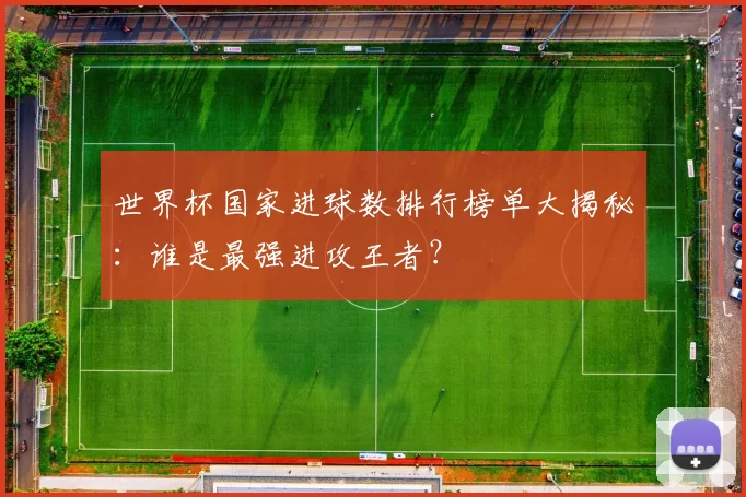 世界杯国家进球数排行榜单大揭秘:谁是最强进攻王者?