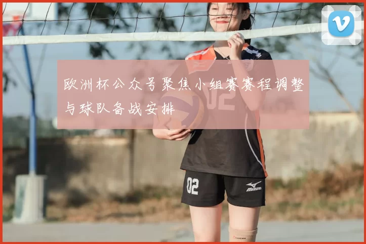 欧洲杯公众号聚焦小组赛赛程调整与球队备战安排