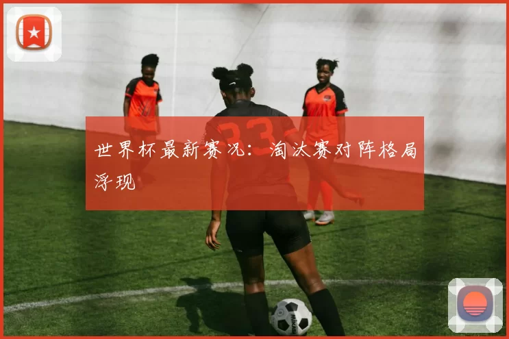 世界杯最新赛况:淘汰赛对阵格局浮现