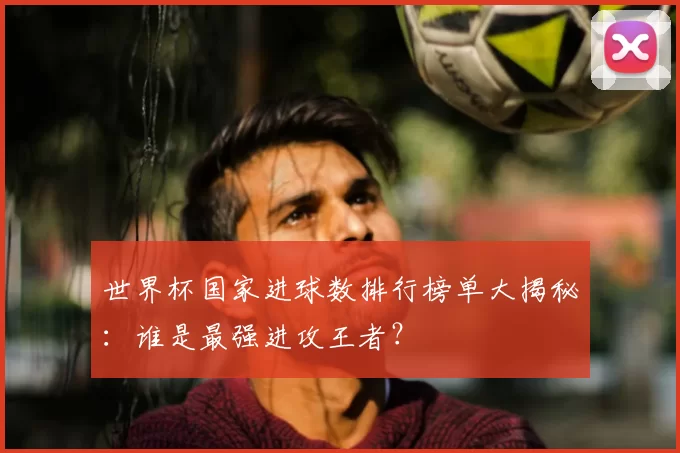 世界杯国家进球数排行榜单大揭秘:谁是最强进攻王者?