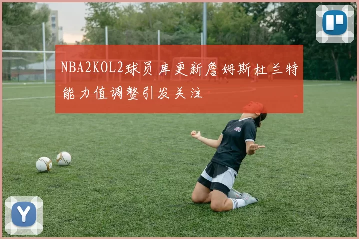 NBA2KOL2球员库更新詹姆斯杜兰特能力值调整引发关注