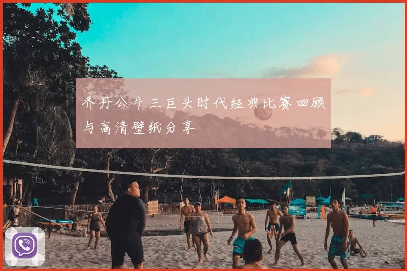 乔丹公牛三巨头时代经典比赛回顾与高清壁纸分享
