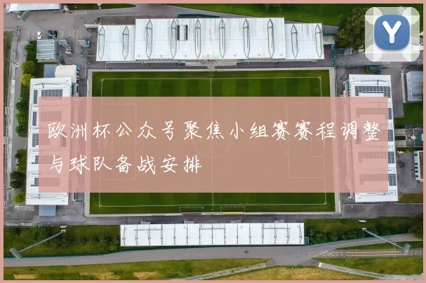 欧洲杯公众号聚焦小组赛赛程调整与球队备战安排