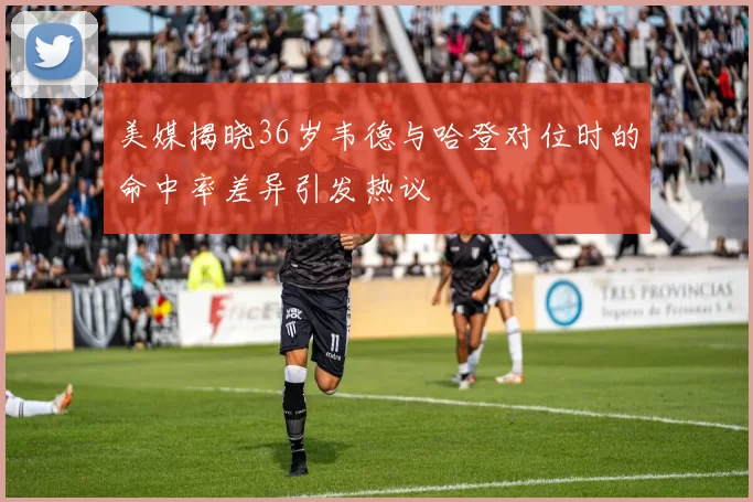 美媒揭晓36岁韦德与哈登对位时的命中率差异引发热议